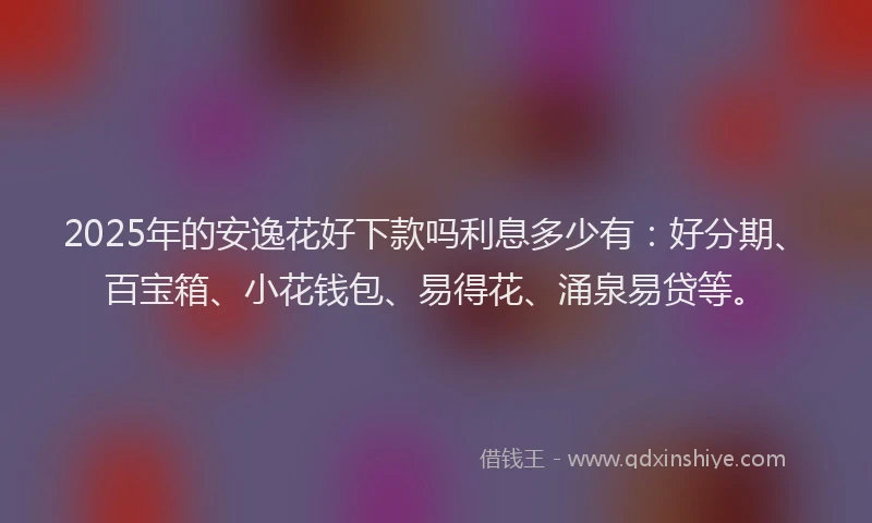 2025年的安逸花好下款吗利息多少有：好分期、百宝箱、小花钱包、易得花、涌泉易贷等。
