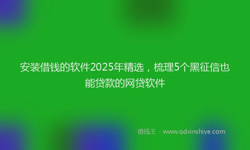 安装借钱的软件2025年精选，梳理5个黑征信也能贷款的网贷软件