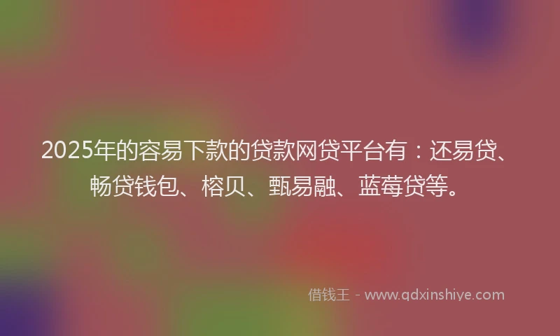 2025年的容易下款的贷款网贷平台有：还易贷、畅贷钱包、榕贝、甄易融、蓝莓贷等。