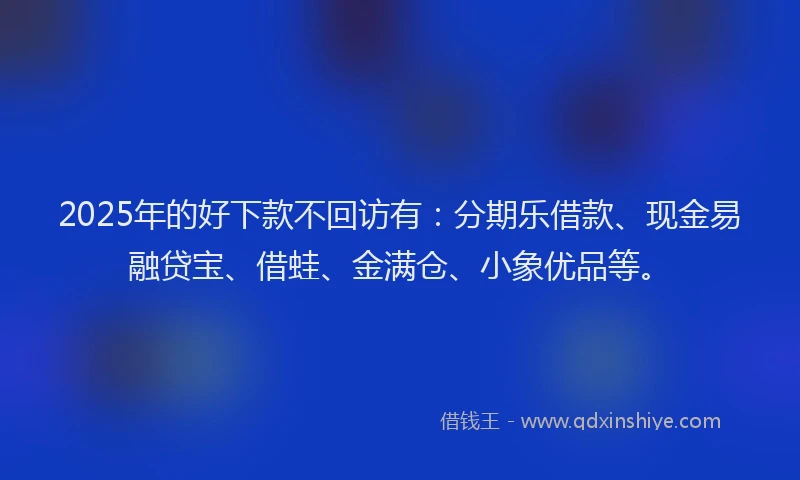 2025年的好下款不回访有：分期乐借款、现金易融贷宝、借蛙、金满仓、小象优品等。