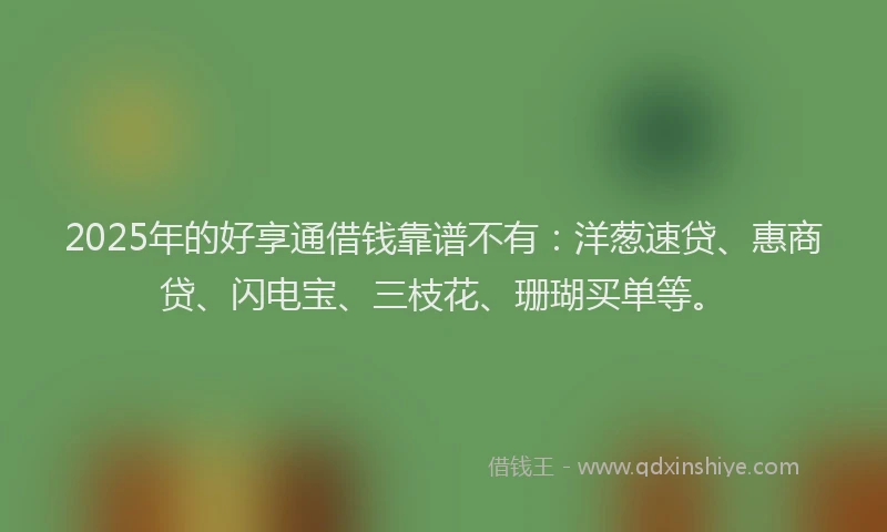 2025年的好享通借钱靠谱不有：洋葱速贷、惠商贷、闪电宝、三枝花、珊瑚买单等。