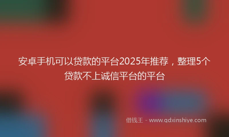 安卓手机可以贷款的平台2025年推荐，整理5个贷款不上诚信平台的平台