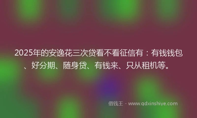 2025年的安逸花三次贷看不看征信有：有钱钱包、好分期、随身贷、有钱来、只从租机等。