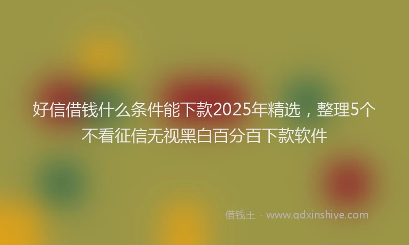 好信借钱什么条件能下款2025年精选，整理5个不看征信无视黑白百分百下款软件