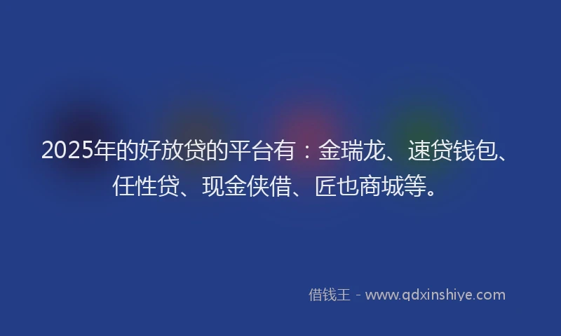 2025年的好放贷的平台有：金瑞龙、速贷钱包、任性贷、现金侠借、匠也商城等。