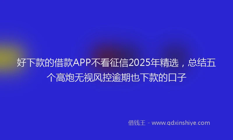 好下款的借款APP不看征信2025年精选，总结五个高炮无视风控逾期也下款的口子