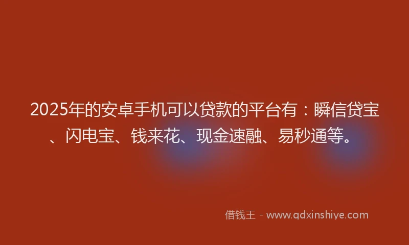 2025年的安卓手机可以贷款的平台有：瞬信贷宝、闪电宝、钱来花、现金速融、易秒通等。