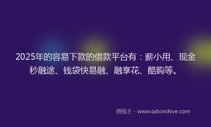 2025年的容易下款的借款平台有：薪小用、现金秒融途、钱袋快易融、融享花、酷购等。