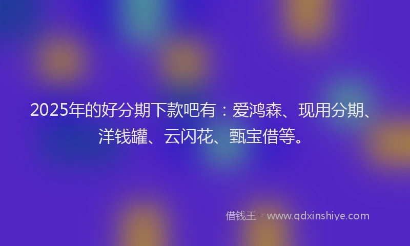 2025年的好分期下款吧有：爱鸿森、现用分期、洋钱罐、云闪花、甄宝借等。