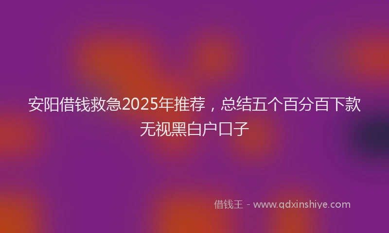 安阳借钱救急2025年推荐，总结五个百分百下款无视黑白户口子
