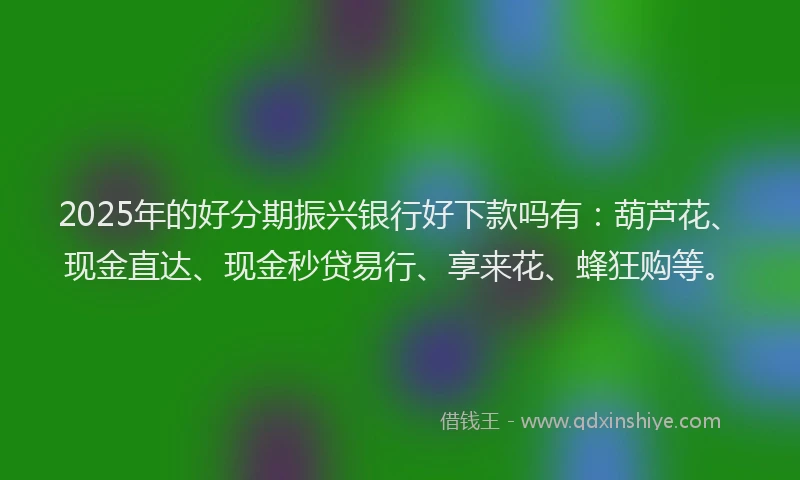 2025年的好分期振兴银行好下款吗有：葫芦花、现金直达、现金秒贷易行、享来花、蜂狂购等。