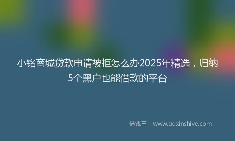 小铭商城贷款申请被拒怎么办2025年精选，归纳5个黑户也能借款的平台