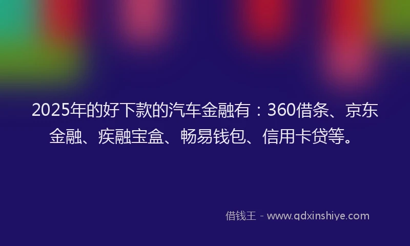 2025年的好下款的汽车金融有：360借条、京东金融、疾融宝盒、畅易钱包、信用卡贷等。
