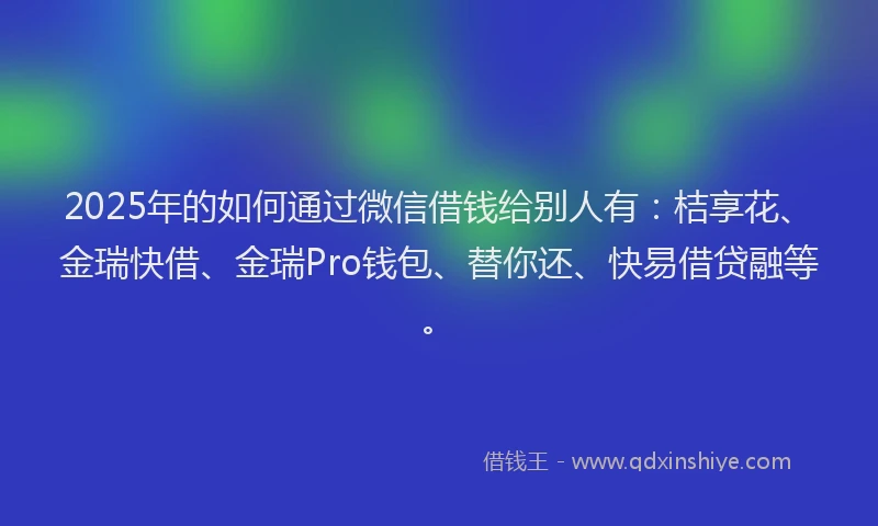 2025年的如何通过微信借钱给别人有：桔享花、金瑞快借、金瑞Pro钱包、替你还、快易借贷融等。
