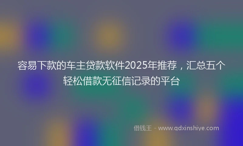 容易下款的车主贷款软件2025年推荐，汇总五个轻松借款无征信记录的平台