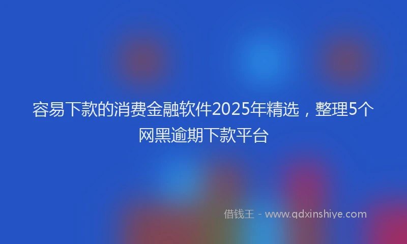 容易下款的消费金融软件2025年精选，整理5个网黑逾期下款平台