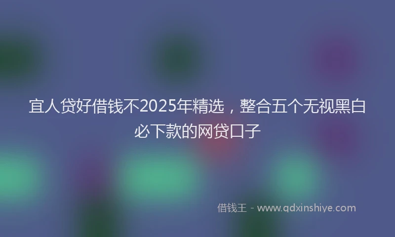 宜人贷好借钱不2025年精选，整合五个无视黑白必下款的网贷口子