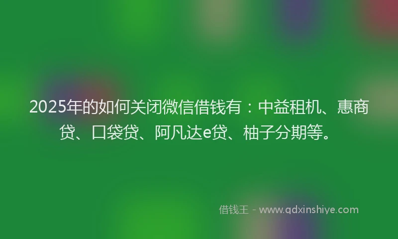 2025年的如何关闭微信借钱有：中益租机、惠商贷、口袋贷、阿凡达e贷、柚子分期等。