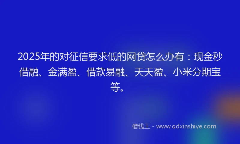 2025年的对征信要求低的网贷怎么办有：现金秒借融、金满盈、借款易融、天天盈、小米分期宝等。