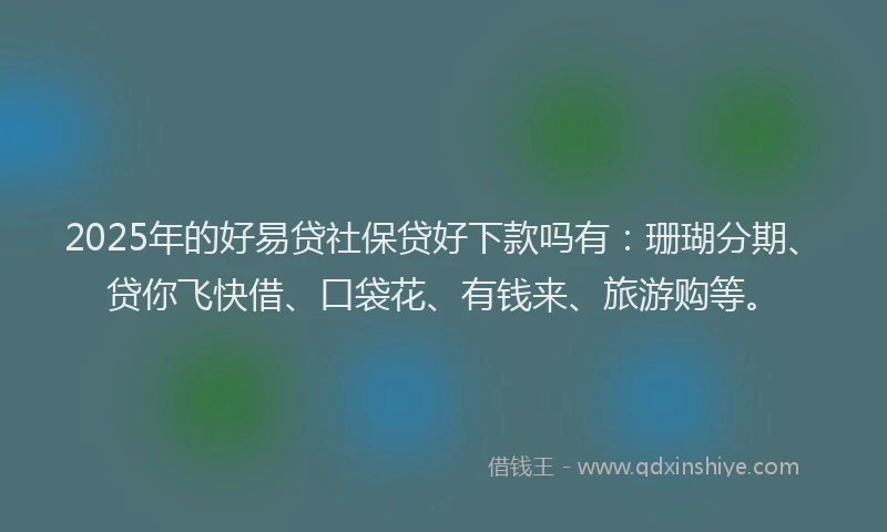 2025年的好易贷社保贷好下款吗有：珊瑚分期、贷你飞快借、口袋花、有钱来、旅游购等。