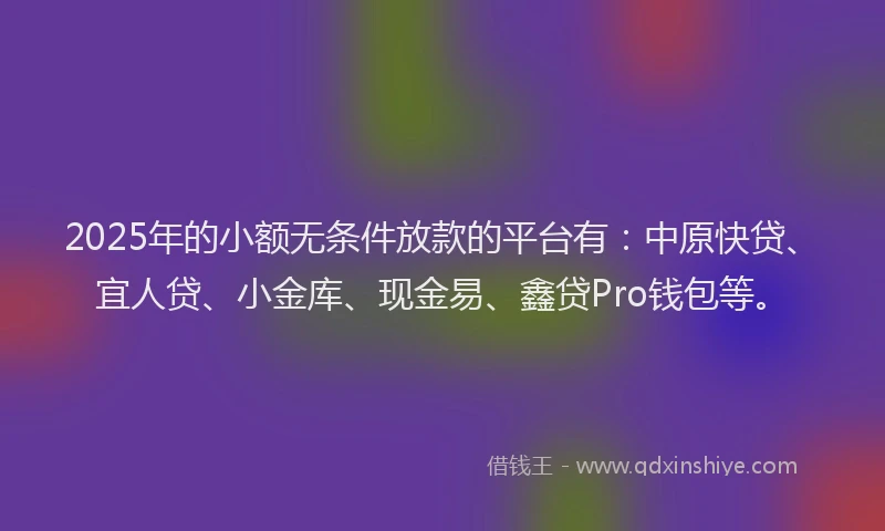 2025年的小额无条件放款的平台有：中原快贷、宜人贷、小金库、现金易、鑫贷Pro钱包等。