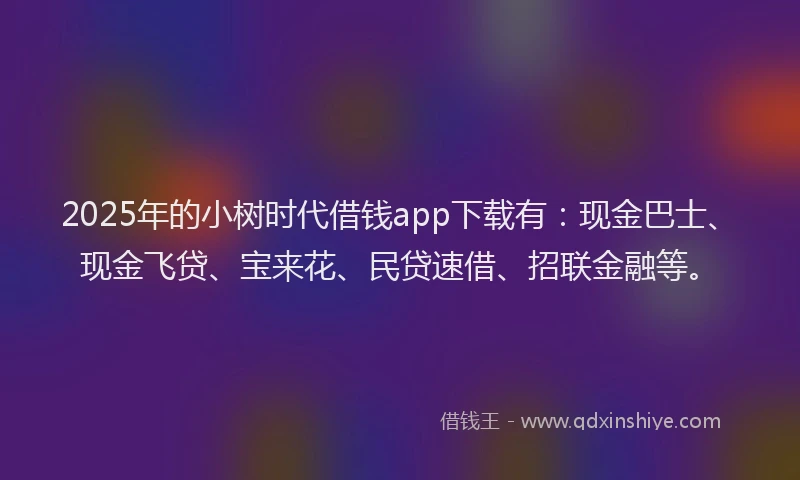 2025年的小树时代借钱app下载有：现金巴士、现金飞贷、宝来花、民贷速借、招联金融等。