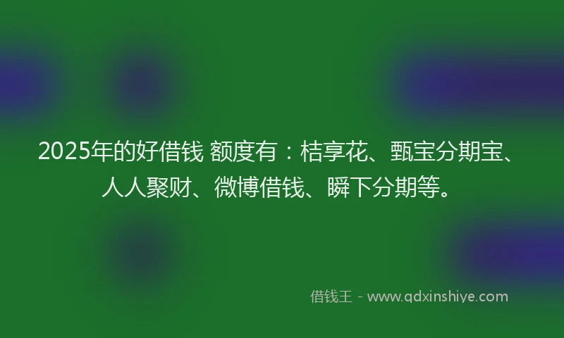 2025年的好借钱 额度有：桔享花、甄宝分期宝、人人聚财、微博借钱、瞬下分期等。
