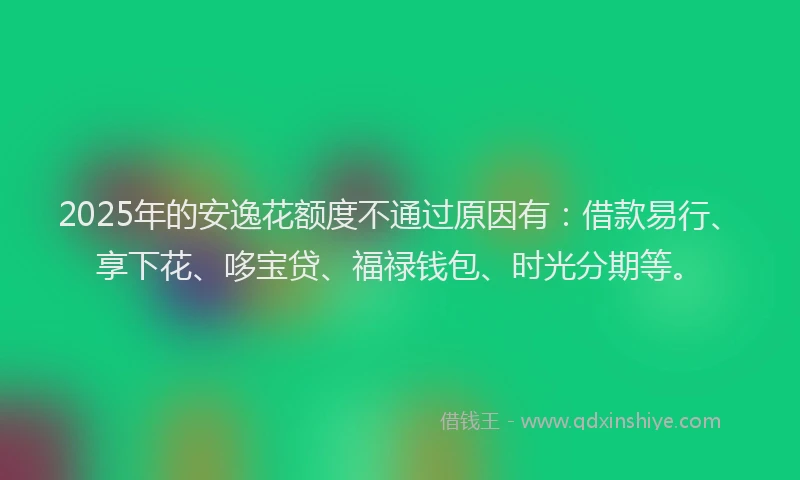 2025年的安逸花额度不通过原因有：借款易行、享下花、哆宝贷、福禄钱包、时光分期等。