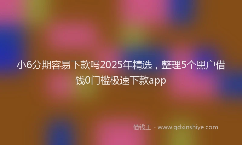 小6分期容易下款吗2025年精选，整理5个黑户借钱0门槛极速下款app