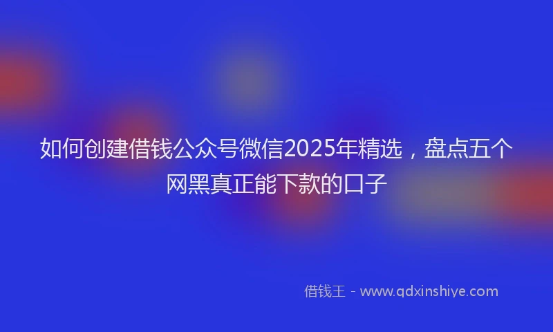 如何创建借钱公众号微信2025年精选，盘点五个网黑真正能下款的口子