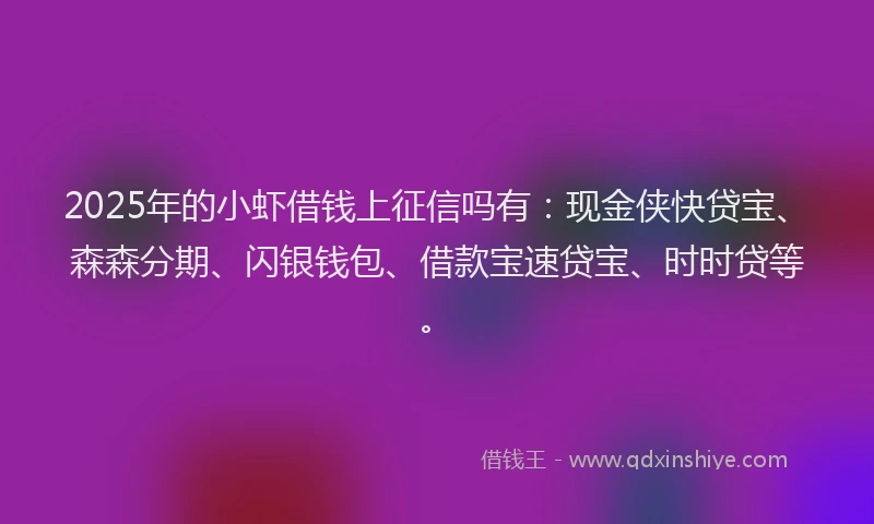 2025年的小虾借钱上征信吗有：现金侠快贷宝、森森分期、闪银钱包、借款宝速贷宝、时时贷等。