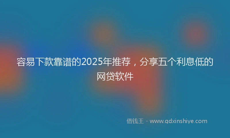 容易下款靠谱的2025年推荐，分享五个利息低的网贷软件