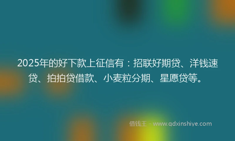 2025年的好下款上征信有：招联好期贷、洋钱速贷、拍拍贷借款、小麦粒分期、星愿贷等。