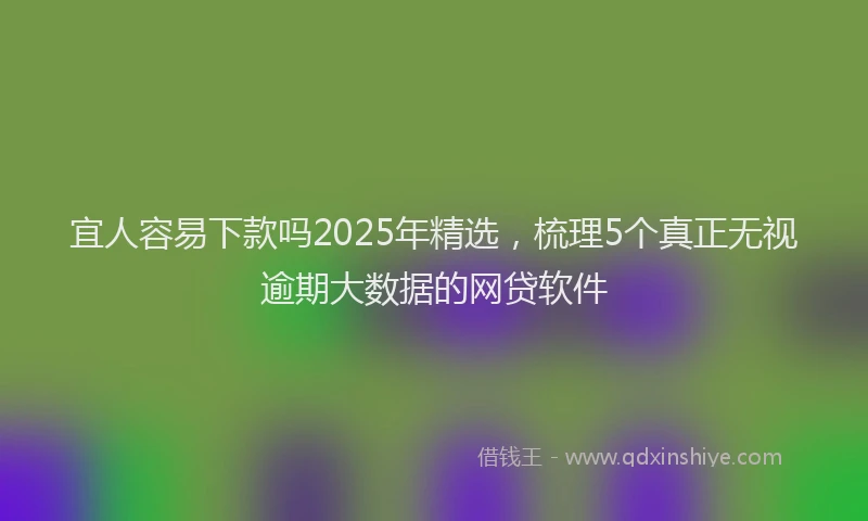 宜人容易下款吗2025年精选，梳理5个真正无视逾期大数据的网贷软件
