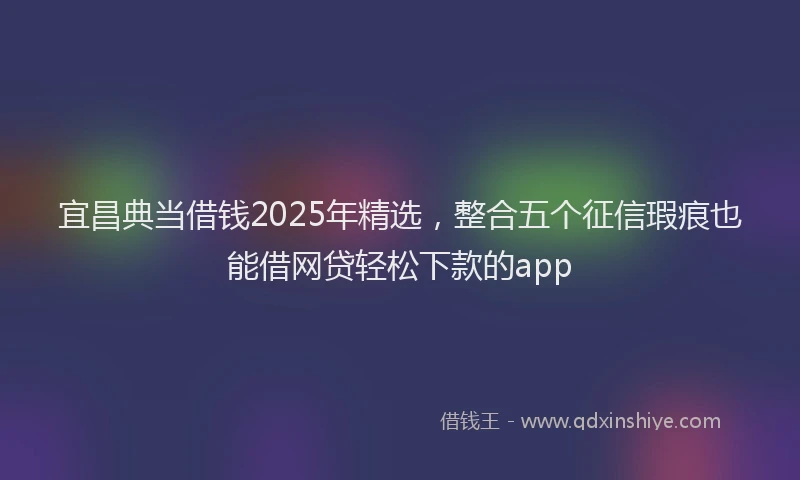 宜昌典当借钱2025年精选，整合五个征信瑕疵也能借网贷轻松下款的app