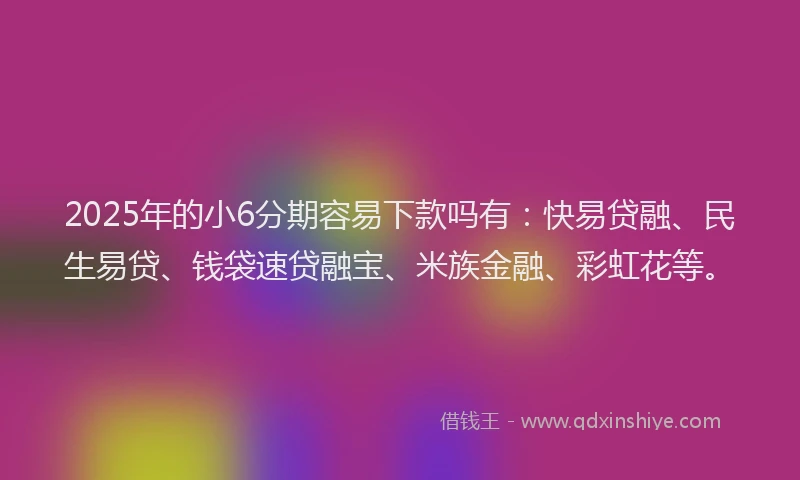 2025年的小6分期容易下款吗有：快易贷融、民生易贷、钱袋速贷融宝、米族金融、彩虹花等。