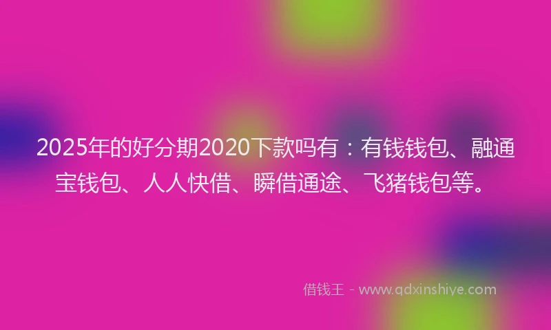 2025年的好分期2020下款吗有：有钱钱包、融通宝钱包、人人快借、瞬借通途、飞猪钱包等。