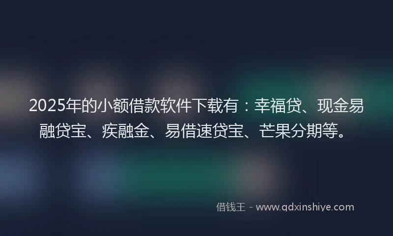 2025年的小额借款软件下载有：幸福贷、现金易融贷宝、疾融金、易借速贷宝、芒果分期等。