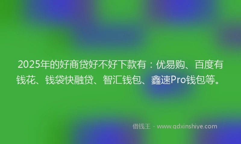 2025年的好商贷好不好下款有：优易购、百度有钱花、钱袋快融贷、智汇钱包、鑫速Pro钱包等。