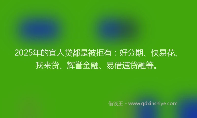 2025年的宜人贷都是被拒有：好分期、快易花、我来贷、辉誉金融、易借速贷融等。