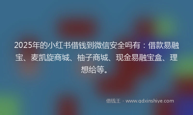 2025年的小红书借钱到微信安全吗有：借款易融宝、麦凯旋商城、柚子商城、现金易融宝盒、理想给等。