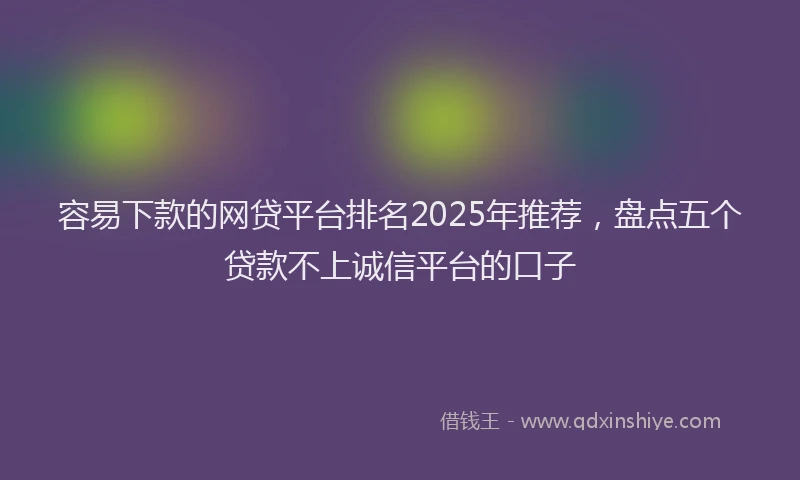 容易下款的网贷平台排名2025年推荐，盘点五个贷款不上诚信平台的口子