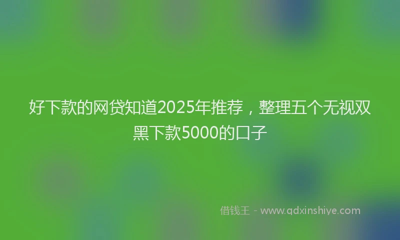 好下款的网贷知道2025年推荐，整理五个无视双黑下款5000的口子