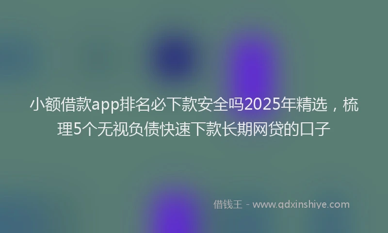 小额借款app排名必下款安全吗2025年精选，梳理5个无视负债快速下款长期网贷的口子
