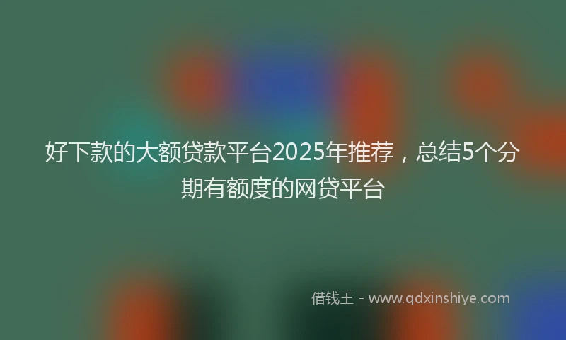 好下款的大额贷款平台2025年推荐，总结5个分期有额度的网贷平台