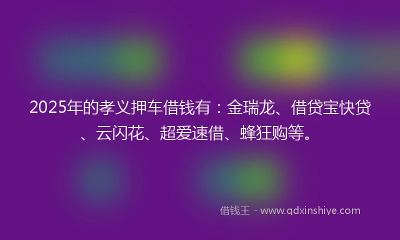 2025年的孝义押车借钱有：金瑞龙、借贷宝快贷、云闪花、超爱速借、蜂狂购等。