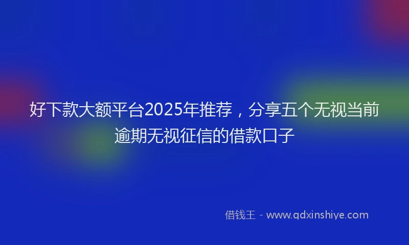 好下款大额平台2025年推荐，分享五个无视当前逾期无视征信的借款口子