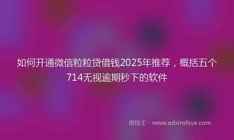 如何开通微信粒粒贷借钱2025年推荐，概括五个714无视逾期秒下的软件