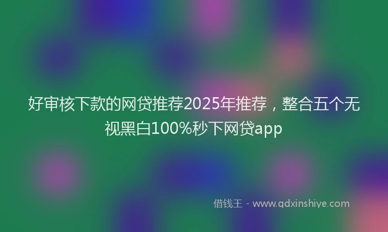 好审核下款的网贷推荐2025年推荐，整合五个无视黑白100%秒下网贷app