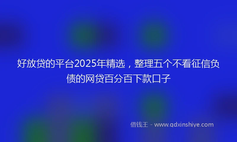 好放贷的平台2025年精选，整理五个不看征信负债的网贷百分百下款口子
